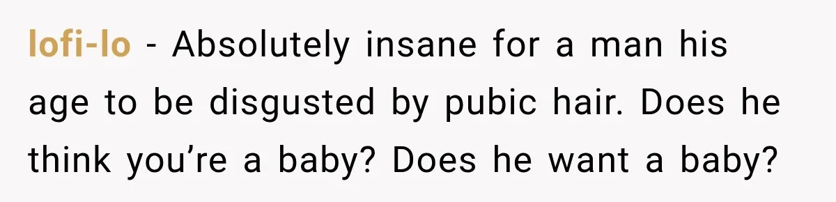 lofi-lo − Absolutely insane for a man his age to be disgusted by pubic hair. Does he think you’re a baby? Does he want a baby?