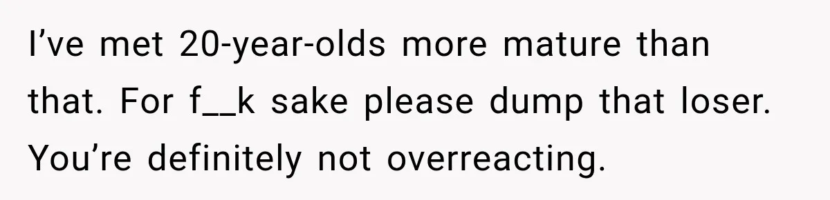 I’ve met 20-year-olds more mature than that. For f__k sake please dump that loser. You’re definitely not overreacting.