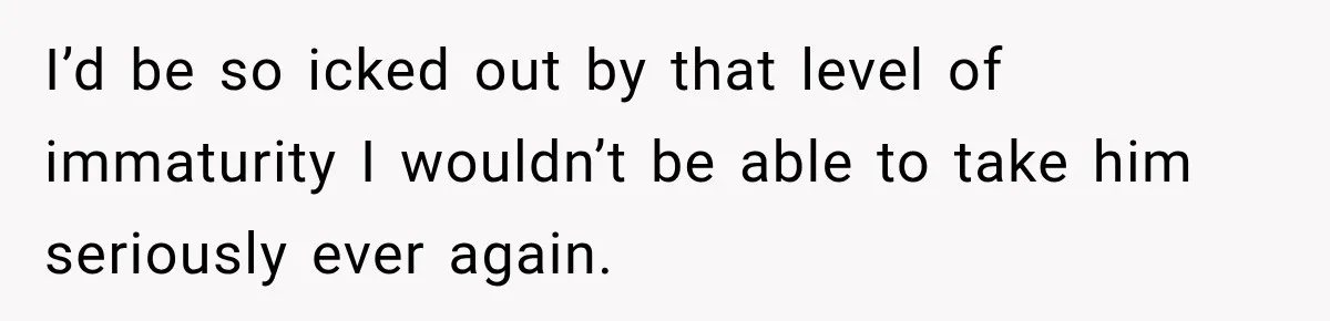 I’d be so icked out by that level of immaturity I wouldn’t be able to take him seriously ever again.