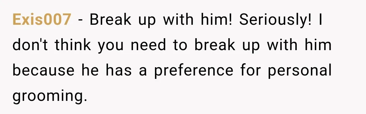 Exis007 − Break up with him! Seriously! I don't think you need to break up with him because he has a preference for personal grooming.