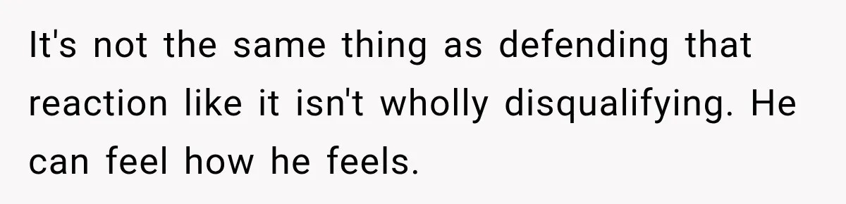 It's not the same thing as defending that reaction like it isn't wholly disqualifying. He can feel how he feels.