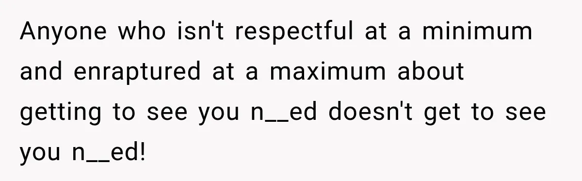 Anyone who isn't respectful at a minimum and enraptured at a maximum about getting to see you n__ed doesn't get to see you n__ed!