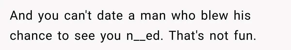 And you can't date a man who blew his chance to see you n__ed. That's not fun.