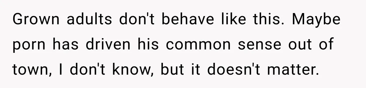 Grown adults don't behave like this. Maybe porn has driven his common sense out of town, I don't know, but it doesn't matter.