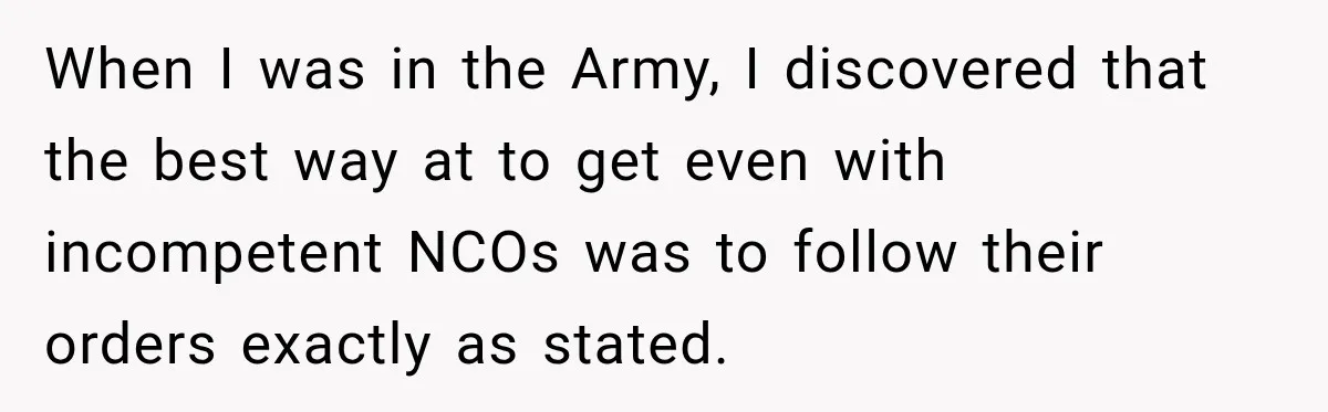 When I was in the Army, I discovered that the best way at to get even with incompetent NCOs was to follow their orders exactly as stated.