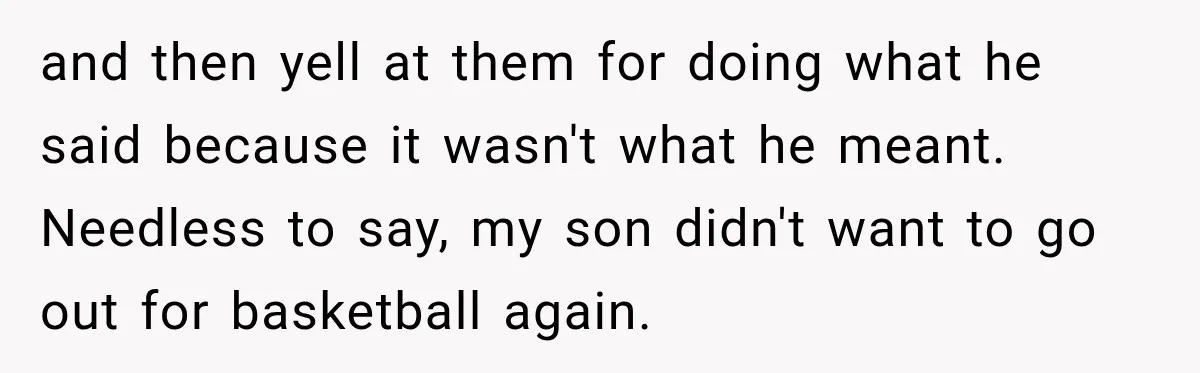 and then yell at them for doing what he said because it wasn't what he meant. Needless to say, my son didn't want to go out for basketball again.