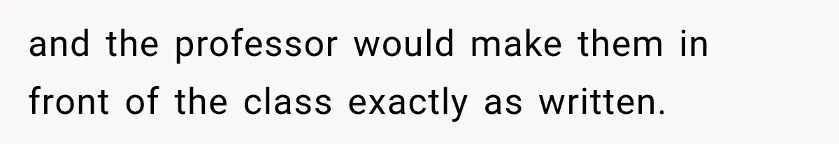 and the professor would make them in front of the class exactly as written.