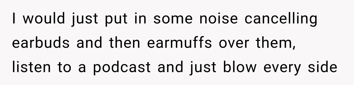 I would just put in some noise cancelling earbuds and then earmuffs over them, listen to a podcast and just blow every side