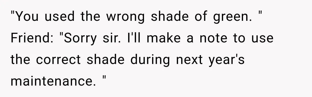 "You used the wrong shade of green. " Friend: "Sorry sir. I'll make a note to use the correct shade during next year's maintenance. "