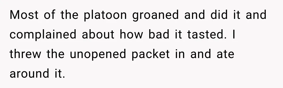 Most of the platoon groaned and did it and complained about how bad it tasted. I threw the unopened packet in and ate around it.