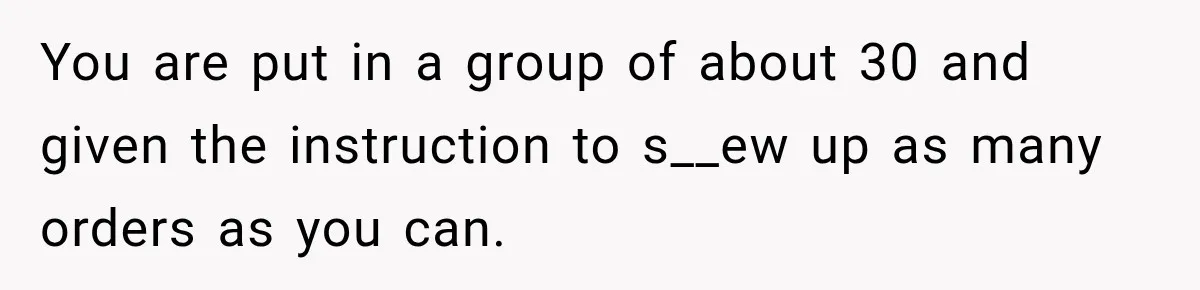 You are put in a group of about 30 and given the instruction to s__ew up as many orders as you can.