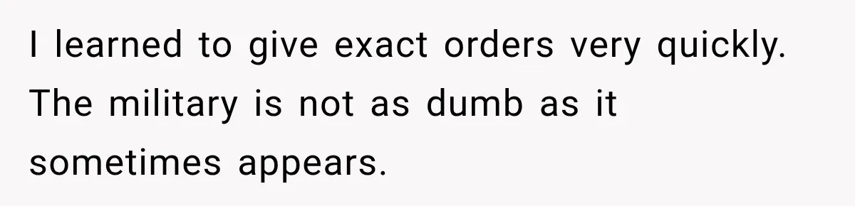 I learned to give exact orders very quickly. The military is not as dumb as it sometimes appears.