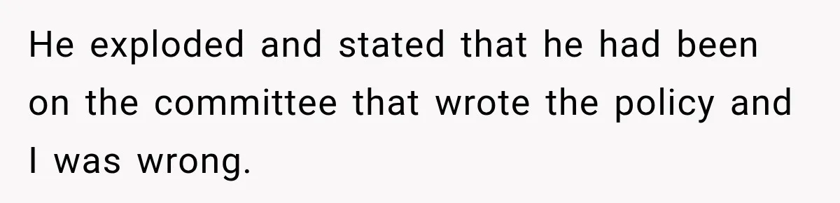 He exploded and stated that he had been on the committee that wrote the policy and I was wrong.