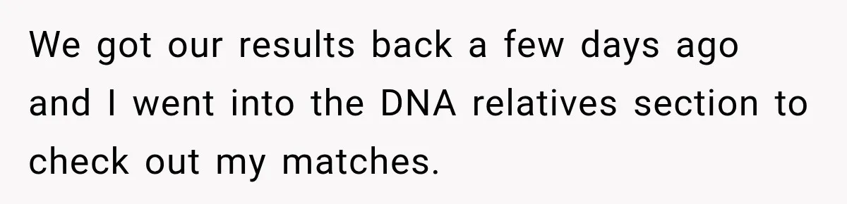 We got our results back a few days ago and I went into the DNA relatives section to check out my matches.