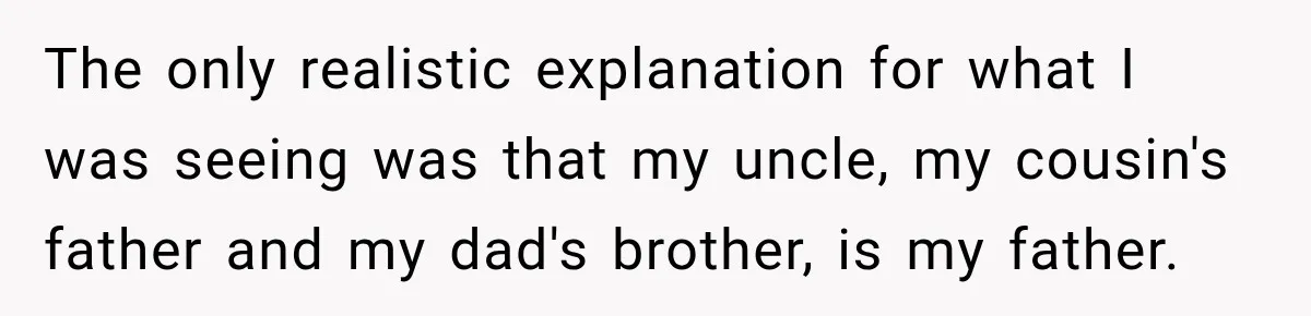 The only realistic explanation for what I was seeing was that my uncle, my cousin's father and my dad's brother, is my father.