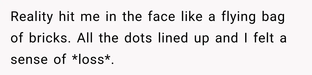 Reality hit me in the face like a flying bag of bricks. All the dots lined up and I felt a sense of *loss*.