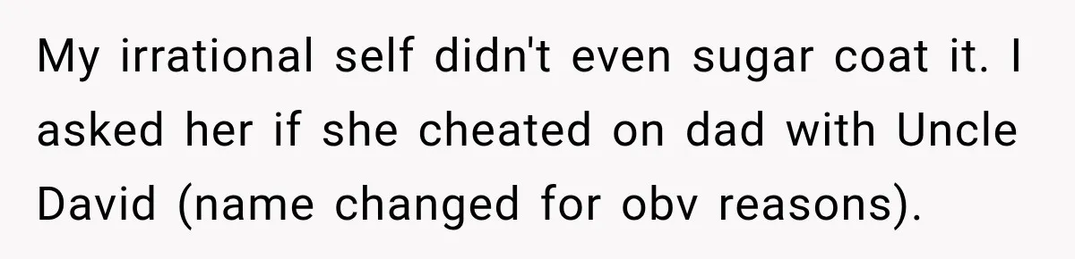 My irrational self didn't even sugar coat it. I asked her if she cheated on dad with Uncle David (name changed for obv reasons).