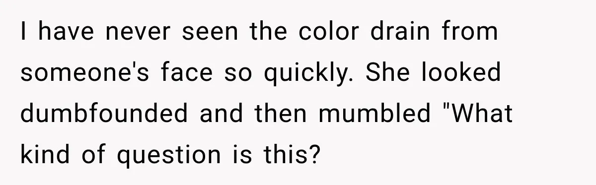 I have never seen the color drain from someone's face so quickly. She looked dumbfounded and then mumbled "What kind of question is this?