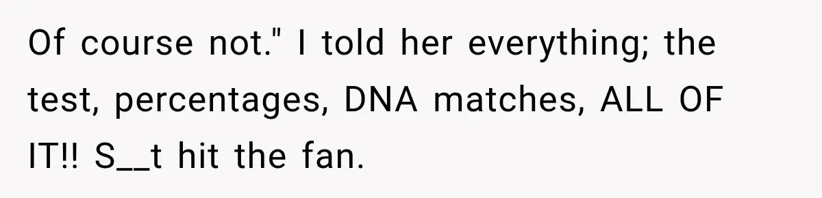 Of course not." I told her everything; the test, percentages, DNA matches, ALL OF IT!! S__t hit the fan.