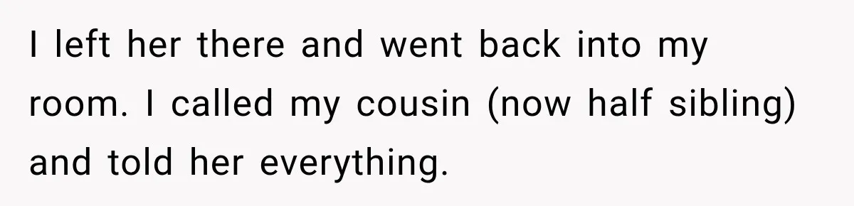I left her there and went back into my room. I called my cousin (now half sibling) and told her everything.
