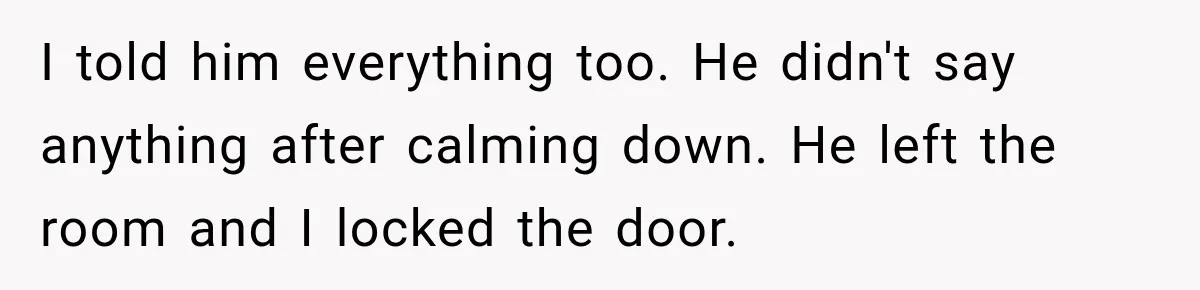 I told him everything too. He didn't say anything after calming down. He left the room and I locked the door.