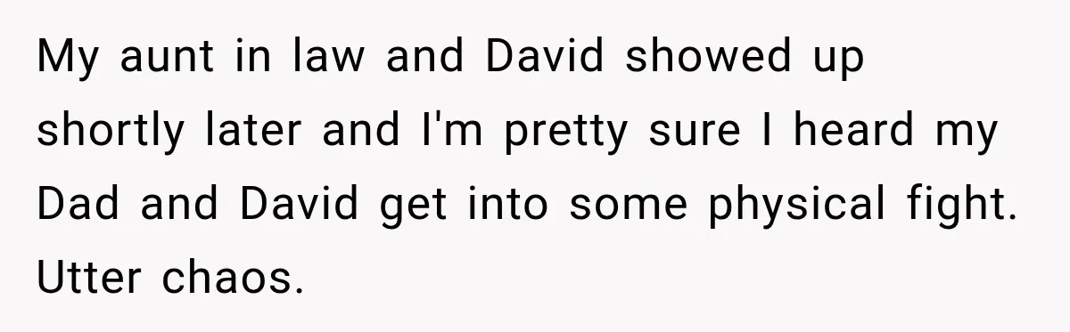 My aunt in law and David showed up shortly later and I'm pretty sure I heard my Dad and David get into some physical fight. Utter chaos.