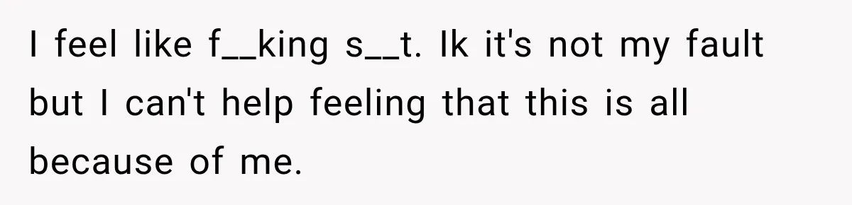 I feel like f__king s__t. Ik it's not my fault but I can't help feeling that this is all because of me.
