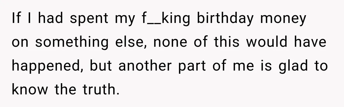 If I had spent my f__king birthday money on something else, none of this would have happened, but another part of me is glad to know the truth.