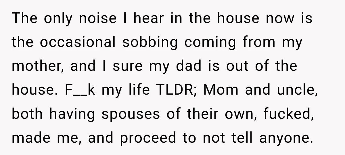 The only noise I hear in the house now is the occasional sobbing coming from my mother, and I sure my dad is out of the house. F__k my life...