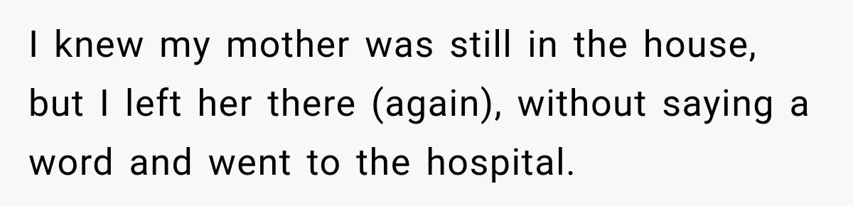 I knew my mother was still in the house, but I left her there (again), without saying a word and went to the hospital.