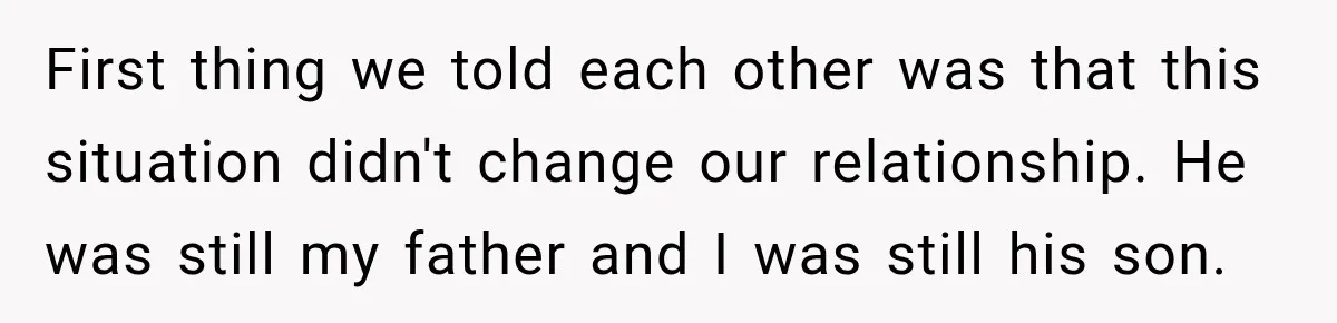 First thing we told each other was that this situation didn't change our relationship. He was still my father and I was still his son.