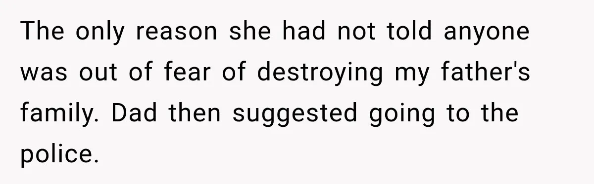 The only reason she had not told anyone was out of fear of destroying my father's family. Dad then suggested going to the police.