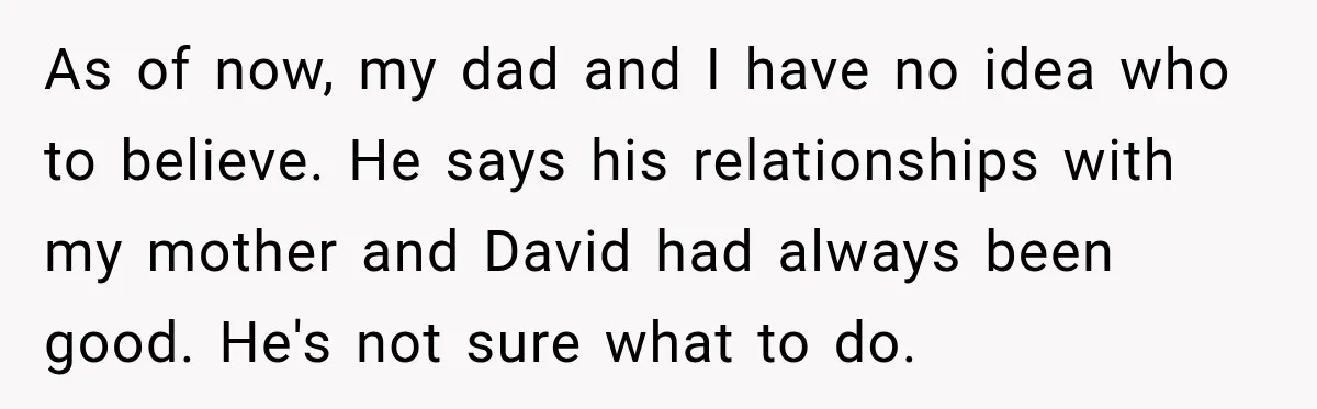 As of now, my dad and I have no idea who to believe. He says his relationships with my mother and David had always been good. He's not sure what...