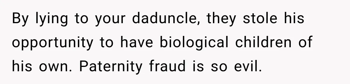 By lying to your daduncle, they stole his opportunity to have biological children of his own. Paternity fraud is so evil.