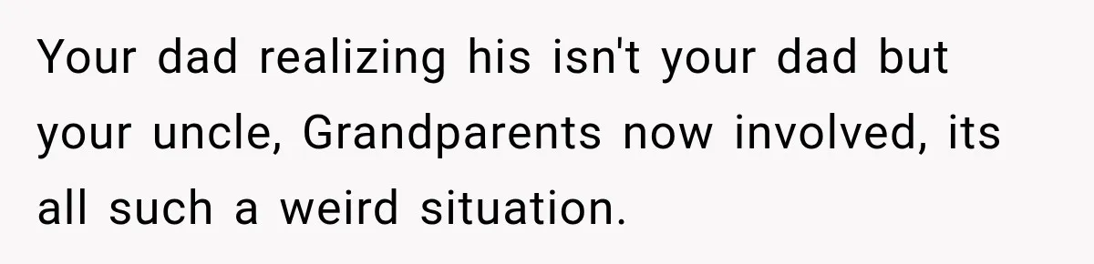 Your dad realizing his isn't your dad but your uncle, Grandparents now involved, its all such a weird situation.