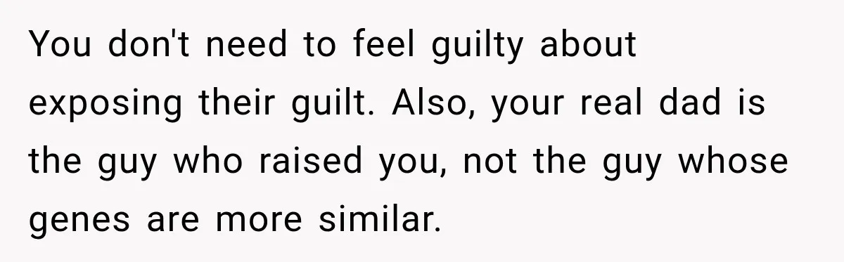 You don't need to feel guilty about exposing their guilt. Also, your real dad is the guy who raised you, not the guy whose genes are more similar.