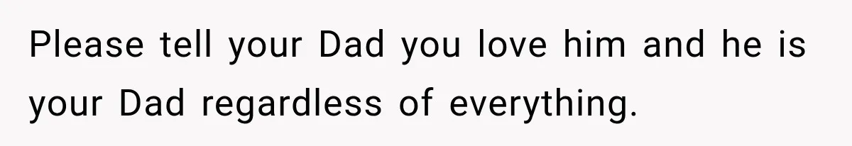 Please tell your Dad you love him and he is your Dad regardless of everything.