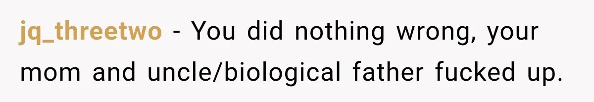 jq_threetwo − You did nothing wrong, your mom and uncle/biological father fucked up.