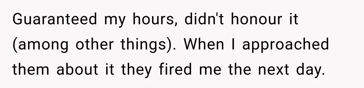 Guaranteed my hours, didn't honour it (among other things). When I approached them about it they fired me the next day.