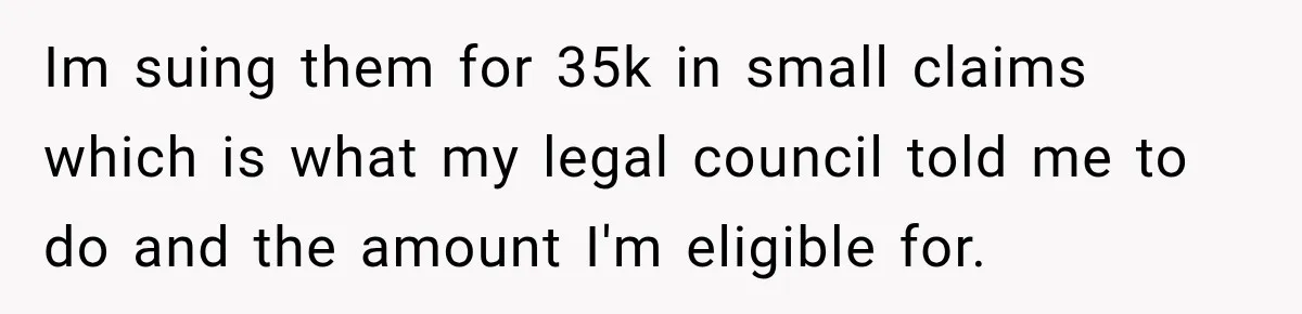 Im suing them for 35k in small claims which is what my legal council told me to do and the amount I'm eligible for.