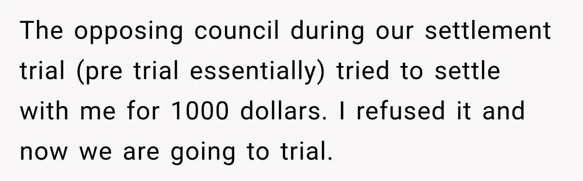 The opposing council during our settlement trial (pre trial essentially) tried to settle with me for 1000 dollars. I refused it and now we are going to trial.