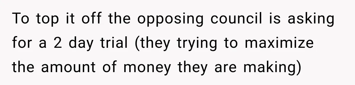 To top it off the opposing council is asking for a 2 day trial (they trying to maximize the amount of money they are making)