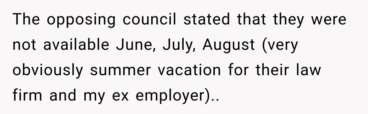 The opposing council stated that they were not available June, July, August (very obviously summer vacation for their law firm and my ex employer)..