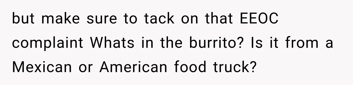 but make sure to tack on that EEOC complaint Whats in the burrito? Is it from a Mexican or American food truck?