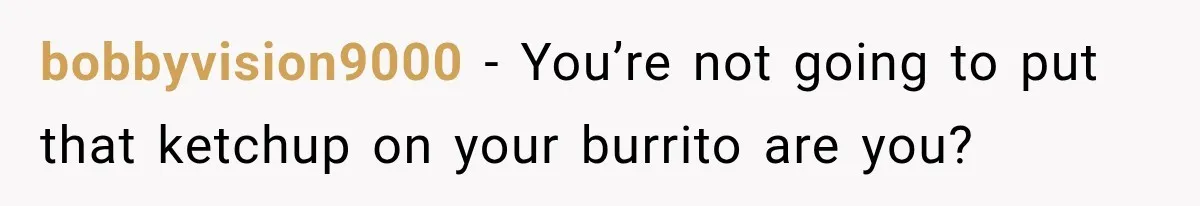 bobbyvision9000 − You’re not going to put that ketchup on your burrito are you?