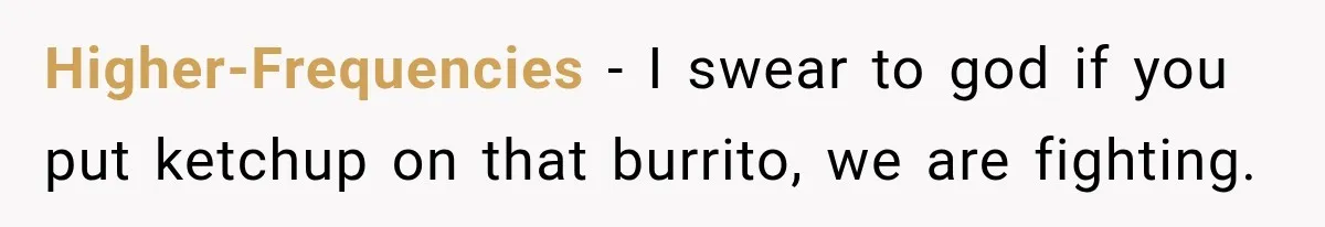 Higher-Frequencies − I swear to god if you put ketchup on that burrito, we are fighting.