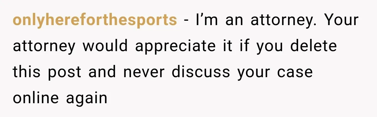 onlyhereforthesports − I’m an attorney. Your attorney would appreciate it if you delete this post and never discuss your case online again