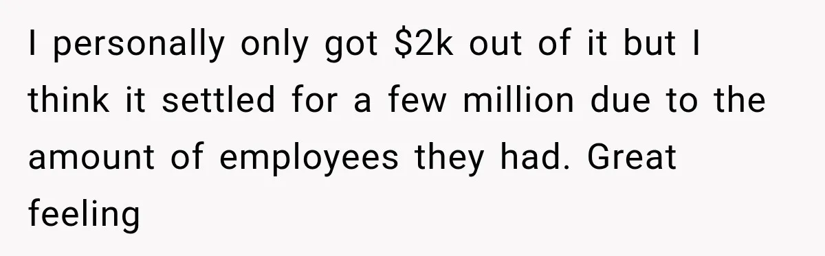 I personally only got $2k out of it but I think it settled for a few million due to the amount of employees they had. Great feeling
