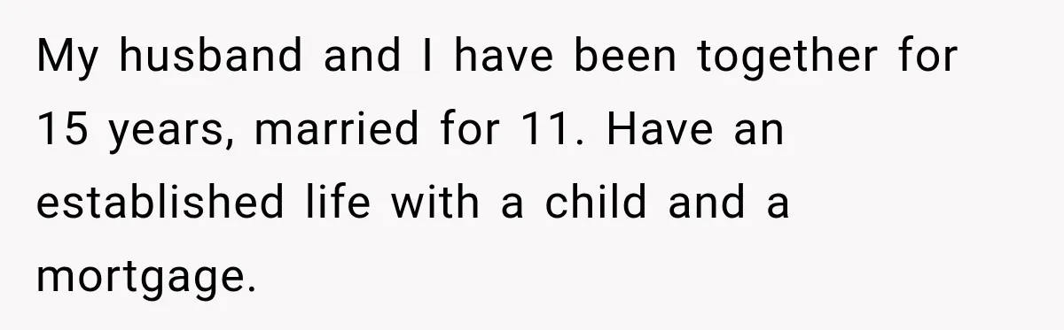 My husband and I have been together for 15 years, married for 11. Have an established life with a child and a mortgage.