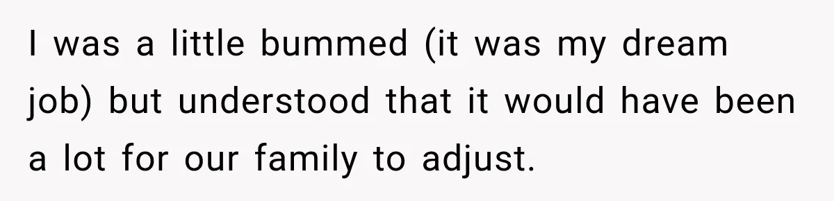 I was a little bummed (it was my dream job) but understood that it would have been a lot for our family to adjust.